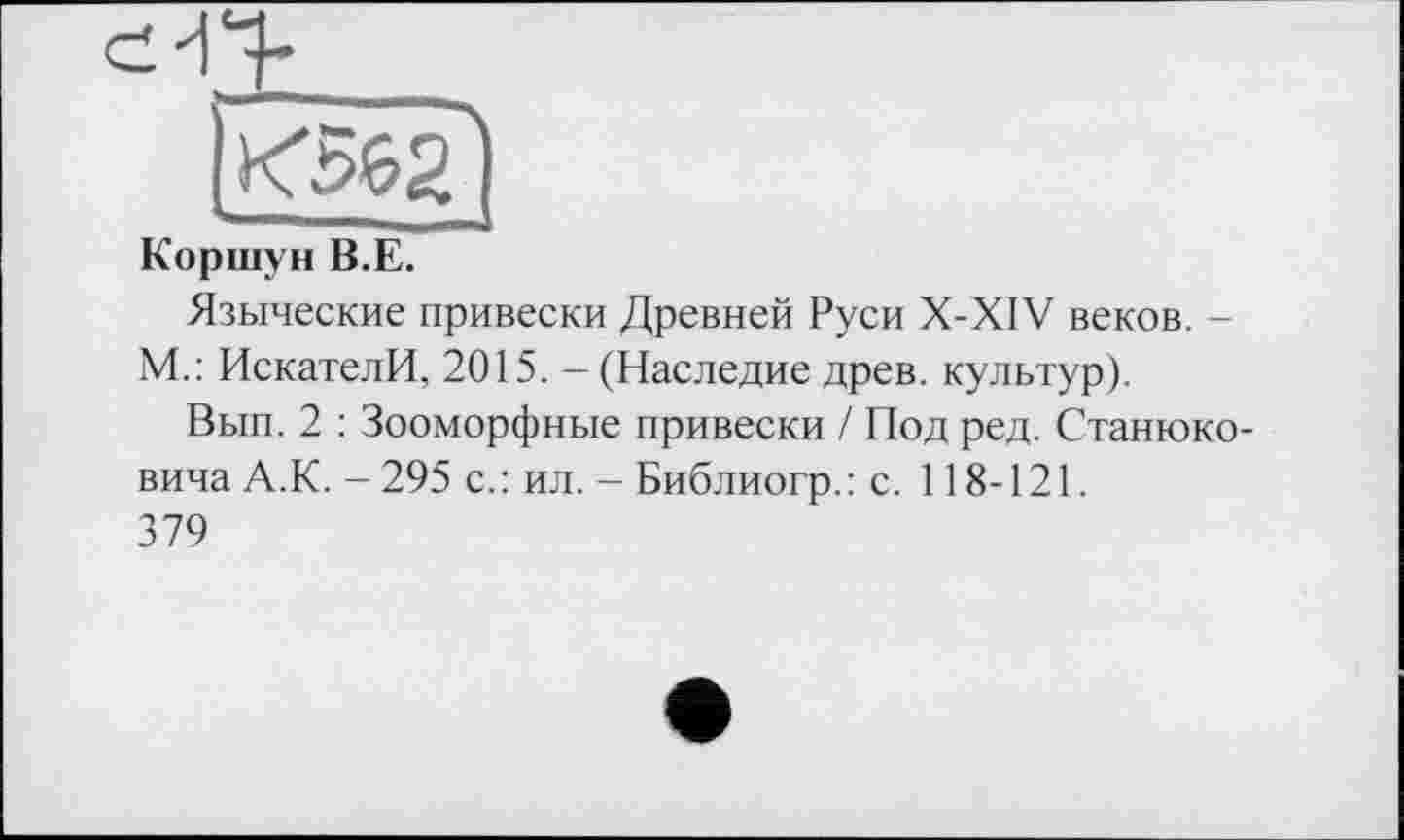 ﻿Коршун В.Е.
Языческие привески Древней Руси X-XIV веков. -М.: ИскателИ, 2015. - (Наследие древ, культур).
Вып. 2 : Зооморфные привески / Под ред. Станюковича А.К. - 295 с.: ил. - Библиогр.: с. 118-121.
379